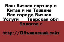 Ваш бизнес-партнёр в Китае и на Тайване - Все города Бизнес » Услуги   . Тверская обл.,Бологое г.